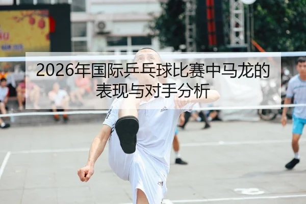 2026年国际乒乓球比赛中马龙的表现与对手分析