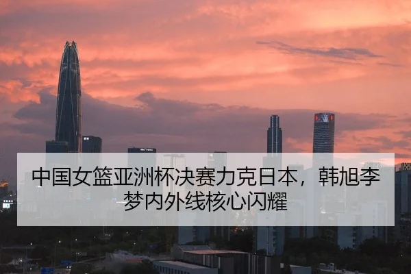 中国女篮亚洲杯决赛力克日本，韩旭李梦内外线核心闪耀