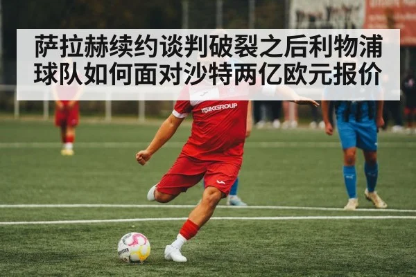 萨拉赫续约谈判破裂之后利物浦球队如何面对沙特两亿欧元报价